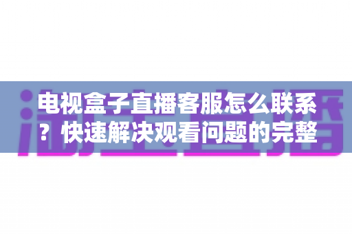 电视盒子直播客服怎么联系?快速解决观看问题的完整指南与实用技巧 电视盒子直播客服怎么联系?快速解决观看问题的完整指南与实用技巧