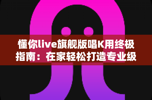 懂你live旗舰版唱K用终极指南：在家轻松打造专业级KTV体验的明智之选