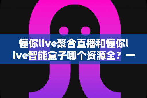 懂你live聚合直播和懂你live智能盒子哪个资源全?一文看懂资源覆盖差异,选对家庭影音方案不踩坑 懂你live聚合直播和懂你live智能盒子哪个资源全?一文看懂资源覆盖差异,选对家庭影音方案不踩坑