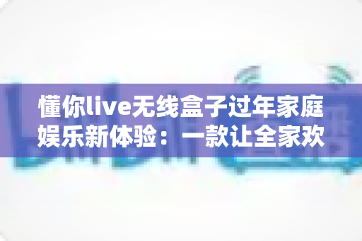 懂你live无线盒子过年家庭娱乐新体验：一款让全家欢乐加倍的高清无线投屏神器