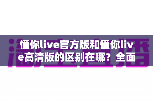 懂你live官方版和懂你live高清版的区别在哪？全面解析两大版本差异，帮你选出最适合的那一款