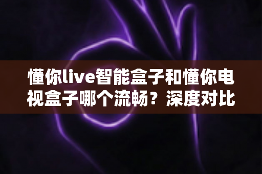 懂你live智能盒子和懂你电视盒子哪个流畅？深度对比评测帮你选出最佳选择