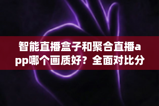 智能直播盒子和聚合直播app哪个画质好？全面对比分析与选购指南