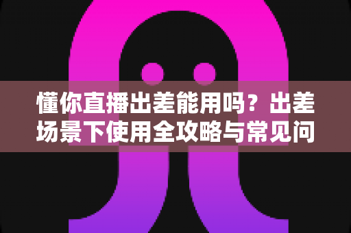懂你直播出差能用吗？出差场景下使用全攻略与常见问题深度解析