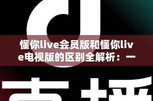 懂你live会员版和懂你live电视版的区别全解析：一篇文章帮你选对版本，畅享极致直播体验