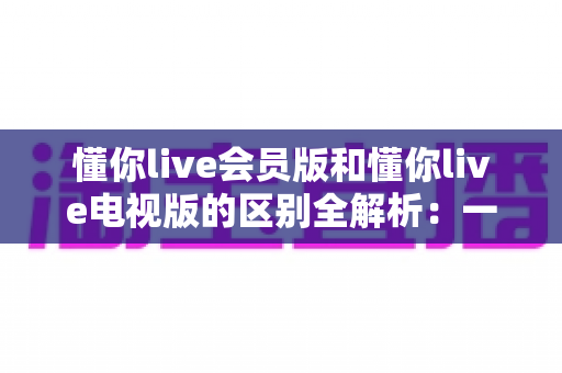 懂你live会员版和懂你live电视版的区别全解析：一篇文章帮你选对版本，畅享极致直播体验