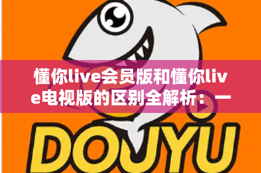 懂你live会员版和懂你live电视版的区别全解析：一篇文章帮你选对版本，畅享极致直播体验
