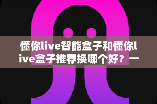 懂你live智能盒子和懂你live盒子推荐换哪个好?一篇看懂差异、少花冤枉钱的选购指南 懂你live智能盒子和懂你live盒子推荐换哪个好?一篇看懂差异、少花冤枉钱的选购指南