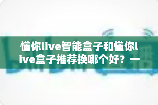 懂你live智能盒子和懂你live盒子推荐换哪个好？一篇看懂差异、少花冤枉钱的选购指南