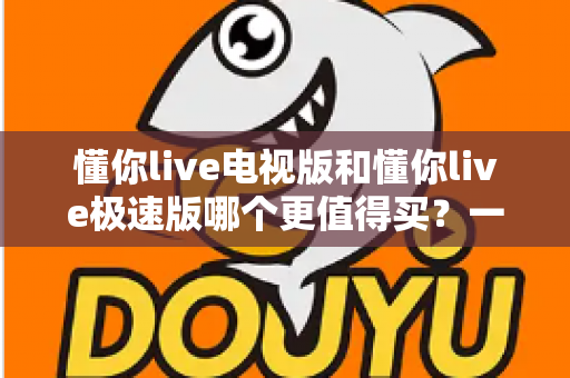 懂你live电视版和懂你live极速版哪个更值得买?一文看懂核心差异、适用人群与选购建议 懂你live电视版和懂你live极速版哪个更值得买?一文看懂核心差异、适用人群与选购建议
