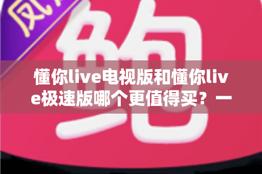 懂你live电视版和懂你live极速版哪个更值得买？一文看懂核心差异、适用人群与选购建议