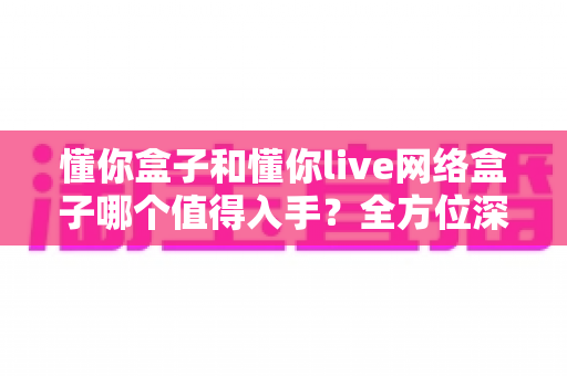懂你盒子和懂你live网络盒子哪个值得入手？全方位深度对比，帮你选对不花冤枉钱