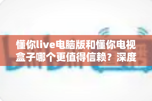 懂你live电脑版和懂你电视盒子哪个更值得信赖？深度对比评测与选购避坑指南