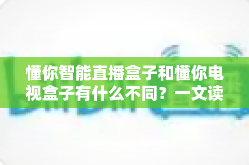 懂你智能直播盒子和懂你电视盒子有什么不同？一文读懂两款设备的差异与选购指南