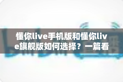 懂你live手机版和懂你live旗舰版如何选择?一篇看懂版本差异的实用选购指南 懂你live手机版和懂你live旗舰版如何选择?一篇看懂版本差异的实用选购指南