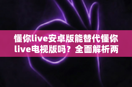 懂你live安卓版能替代懂你live电视版吗？全面解析两大版本差异与使用指南