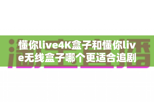 懂你live4K盒子和懂你live无线盒子哪个更适合追剧？一篇文章帮你选对追剧神器