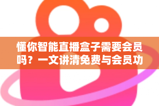 懂你智能直播盒子需要会员吗？一文讲清免费与会员功能的全部区别
