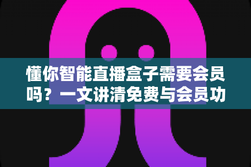 懂你智能直播盒子需要会员吗？一文讲清免费与会员功能的全部区别