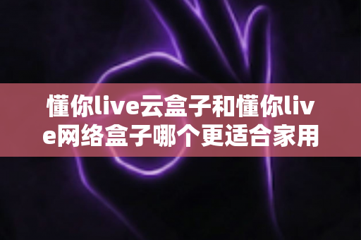 懂你live云盒子和懂你live网络盒子哪个更适合家用?——家庭电视盒子深度对比评测与选购指南 懂你live云盒子和懂你live网络盒子哪个更适合家用?——家庭电视盒子深度对比评测与选购指南