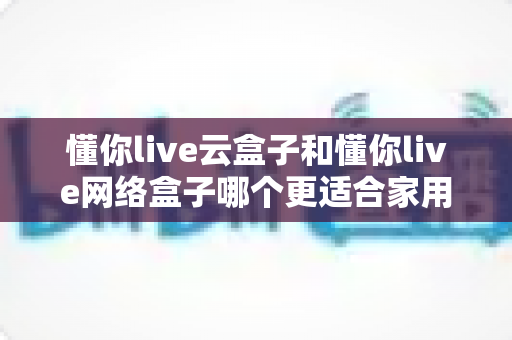 懂你live云盒子和懂你live网络盒子哪个更适合家用?——家庭电视盒子深度对比评测与选购指南 懂你live云盒子和懂你live网络盒子哪个更适合家用?——家庭电视盒子深度对比评测与选购指南