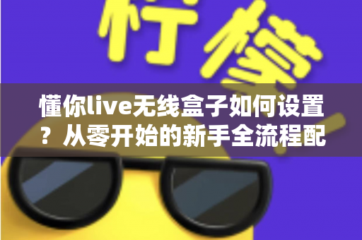懂你live无线盒子如何设置？从零开始的新手全流程配置指南