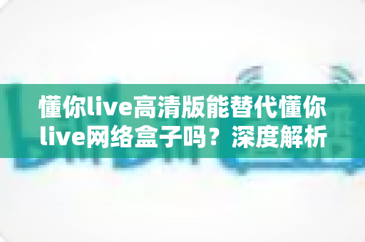 懂你live高清版能替代懂你live网络盒子吗？深度解析版本差异与选择建议