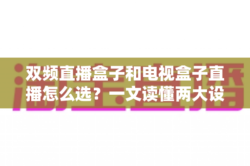双频直播盒子和电视盒子直播怎么选？一文读懂两大设备的区别与选购技巧