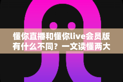懂你直播和懂你live会员版有什么不同？一文读懂两大版本的核心差异与选择攻略
