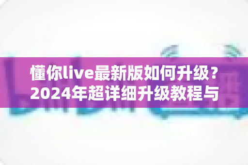 懂你live最新版如何升级？2024年超详细升级教程与常见问题全解析