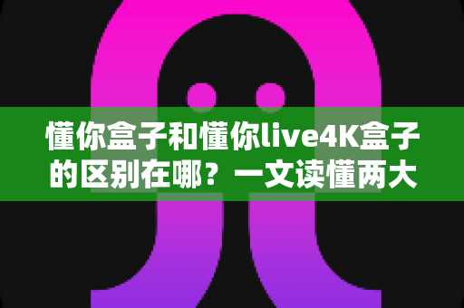 懂你盒子和懂你live4K盒子的区别在哪？一文读懂两大热门电视盒子的核心差异与选购指南