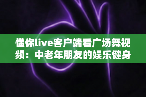 懂你live客户端看广场舞视频:中老年朋友的娱乐健身新选择,轻松学舞快乐生活 懂你live客户端看广场舞视频:中老年朋友的娱乐健身新选择,轻松学舞快乐生活