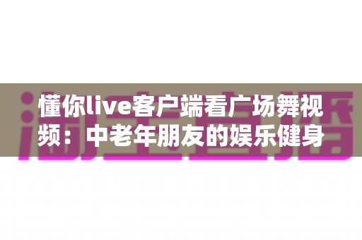懂你live客户端看广场舞视频:中老年朋友的娱乐健身新选择,轻松学舞快乐生活 懂你live客户端看广场舞视频:中老年朋友的娱乐健身新选择,轻松学舞快乐生活