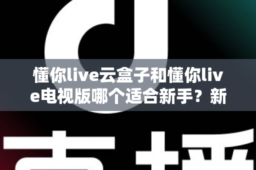 懂你live云盒子和懂你live电视版哪个适合新手？新手入门选购与使用完全指南