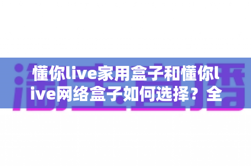 懂你live家用盒子和懂你live网络盒子如何选择？全方位对比分析与实用选购指南一文读懂