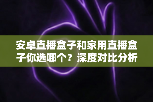 安卓直播盒子和家用直播盒子你选哪个？深度对比分析与选购全指南