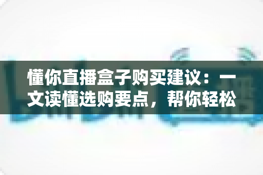 懂你直播盒子购买建议:一文读懂选购要点,帮你轻松避坑不踩雷 懂你直播盒子购买建议:一文读懂选购要点,帮你轻松避坑不踩雷