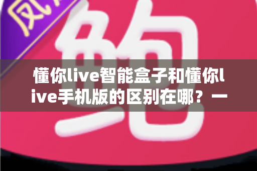 懂你live智能盒子和懂你live手机版的区别在哪?一文读懂两大版本差异与选择指南 懂你live智能盒子和懂你live手机版的区别在哪?一文读懂两大版本差异与选择指南