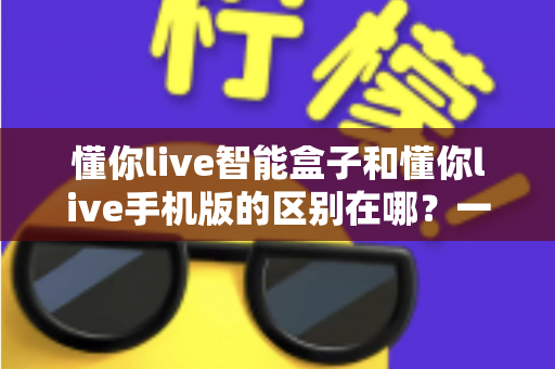 懂你live智能盒子和懂你live手机版的区别在哪?一文读懂两大版本差异与选择指南 懂你live智能盒子和懂你live手机版的区别在哪?一文读懂两大版本差异与选择指南