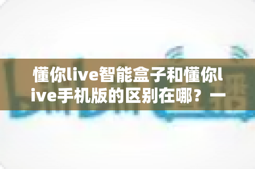 懂你live智能盒子和懂你live手机版的区别在哪?一文读懂两大版本差异与选择指南 懂你live智能盒子和懂你live手机版的区别在哪?一文读懂两大版本差异与选择指南