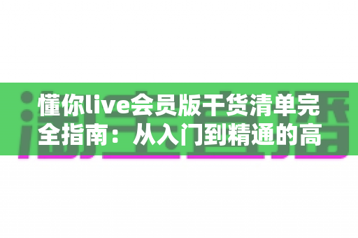 懂你live会员版干货清单完全指南：从入门到精通的高效学习秘籍