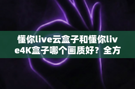 懂你live云盒子和懂你live4K盒子哪个画质好？全方位画质对比与选购指南
