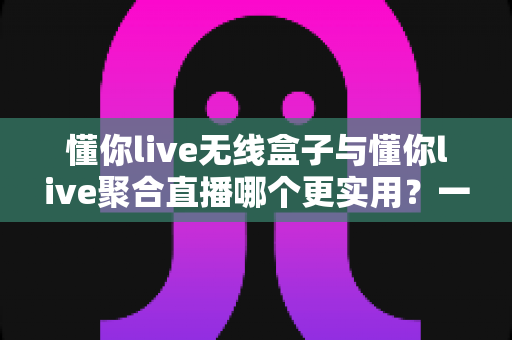 懂你live无线盒子与懂你live聚合直播哪个更实用?一文看懂两款直播工具的选购指南 懂你live无线盒子与懂你live聚合直播哪个更实用?一文看懂两款直播工具的选购指南