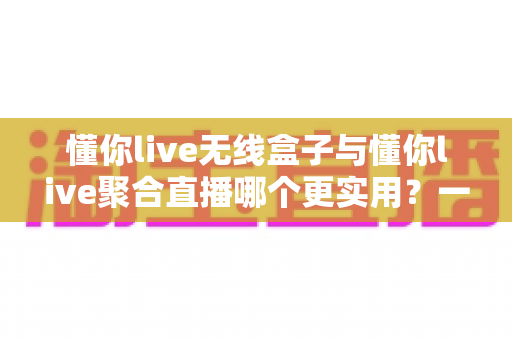 懂你live无线盒子与懂你live聚合直播哪个更实用?一文看懂两款直播工具的选购指南 懂你live无线盒子与懂你live聚合直播哪个更实用?一文看懂两款直播工具的选购指南
