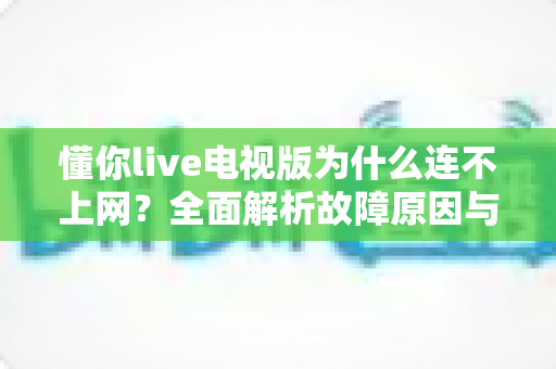 懂你live电视版为什么连不上网?全面解析故障原因与实用解决方案 懂你live电视版为什么连不上网?全面解析故障原因与实用解决方案