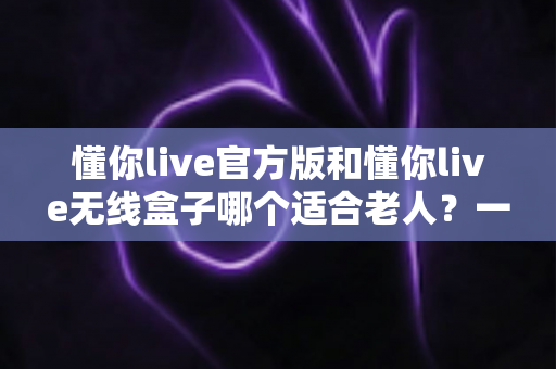 懂你live官方版和懂你live无线盒子哪个适合老人?一篇文章帮你为爸妈选对娱乐好帮手 懂你live官方版和懂你live无线盒子哪个适合老人?一篇文章帮你为爸妈选对娱乐好帮手