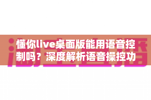 懂你live桌面版能用语音控制吗？深度解析语音操控功能、设置方法与实用技巧