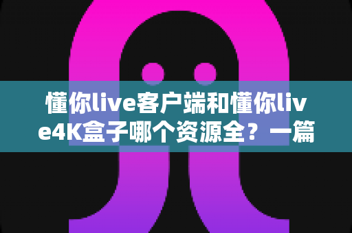 懂你live客户端和懂你live4K盒子哪个资源全?一篇文章看懂两种方案的真实差距 懂你live客户端和懂你live4K盒子哪个资源全?一篇文章看懂两种方案的真实差距