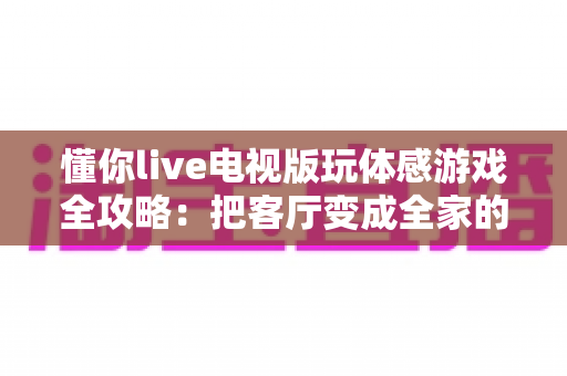 懂你live电视版玩体感游戏全攻略:把客厅变成全家的健身娱乐中心 懂你live电视版玩体感游戏全攻略:把客厅变成全家的健身娱乐中心