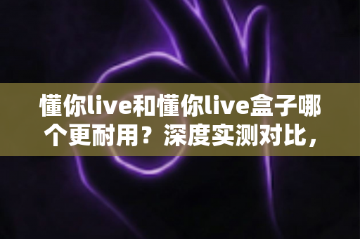 懂你live和懂你live盒子哪个更耐用?深度实测对比,帮你选对不踩坑 懂你live和懂你live盒子哪个更耐用?深度实测对比,帮你选对不踩坑